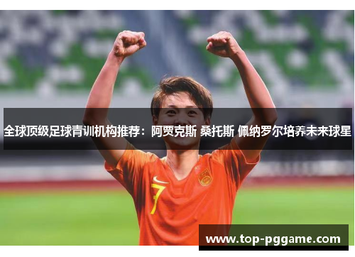 全球顶级足球青训机构推荐：阿贾克斯 桑托斯 佩纳罗尔培养未来球星