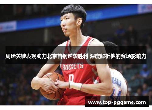 周琦关键表现助力北京首钢逆袭胜利 深度解析他的赛场影响力